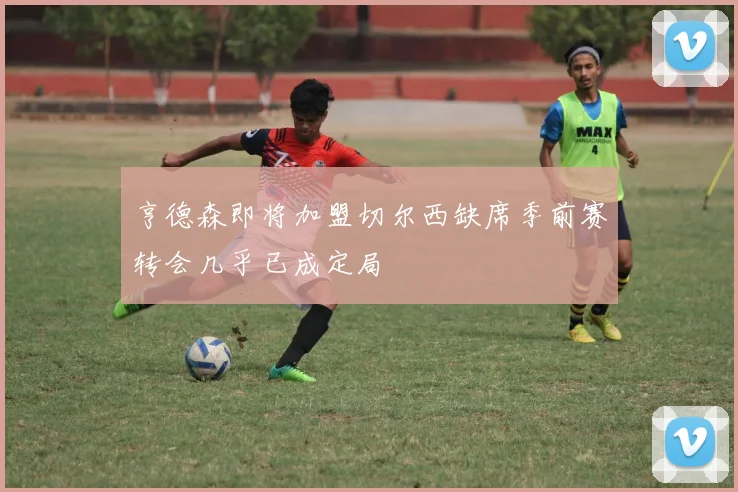 亨德森即将加盟切尔西缺席季前赛转会几乎已成定局