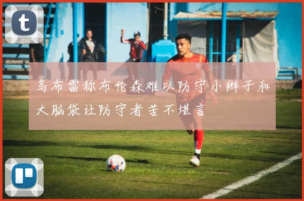 乌布雷称布伦森难以防守小辫子和大脑袋让防守者苦不堪言