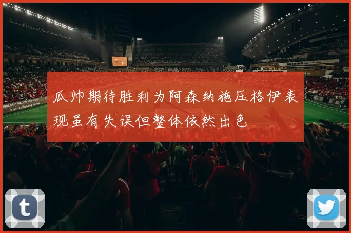瓜帅期待胜利为阿森纳施压格伊表现虽有失误但整体依然出色