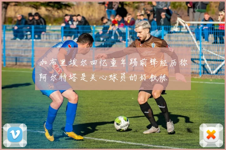 加布里埃尔回忆童年踢前锋经历称阿尔特塔是关心球员的好教练