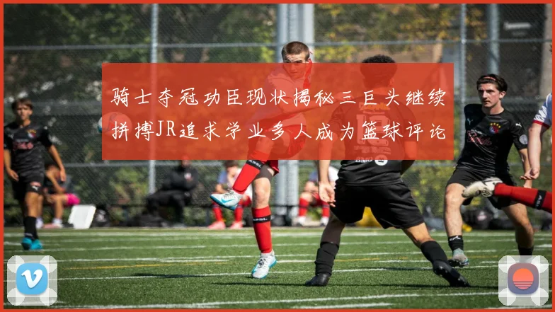 骑士夺冠功臣现状揭秘三巨头继续拼搏JR追求学业多人成为篮球评论员