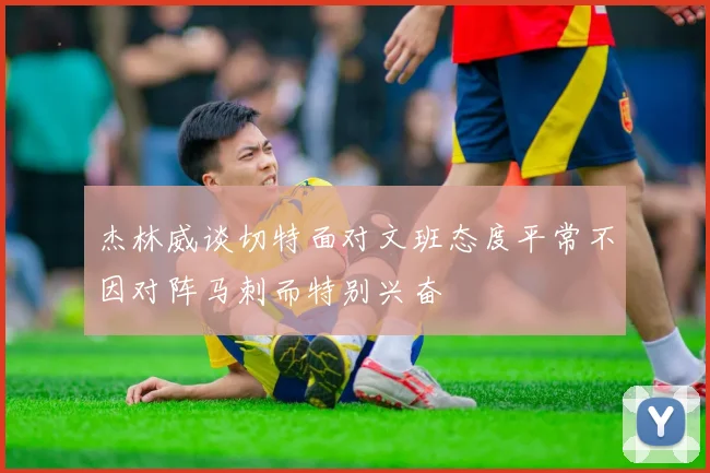 杰林威谈切特面对文班态度平常不因对阵马刺而特别兴奋