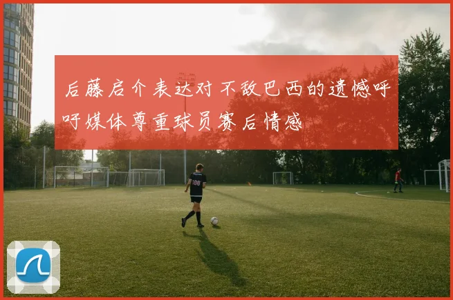 后藤启介表达对不敌巴西的遗憾呼吁媒体尊重球员赛后情感