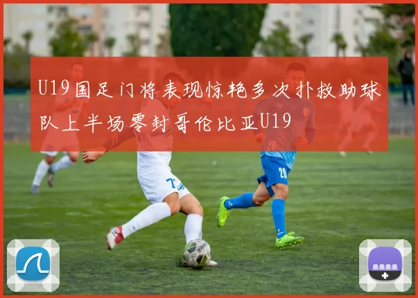 U19国足门将表现惊艳多次扑救助球队上半场零封哥伦比亚U19