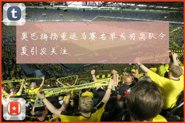 奥巴梅扬重返马赛名单或将离队今夏引发关注