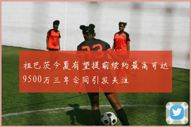 祖巴茨今夏有望提前续约最高可达9500万三年合同引发关注