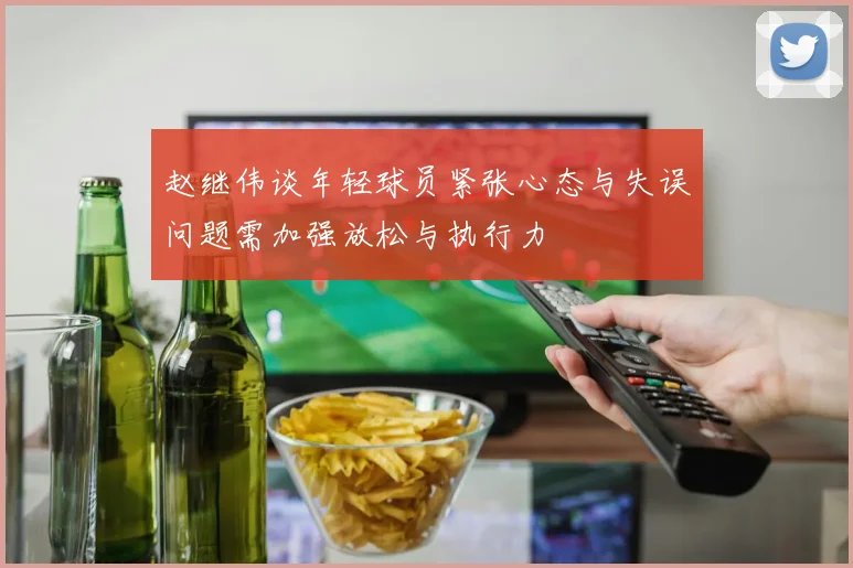 赵继伟谈年轻球员紧张心态与失误问题需加强放松与执行力