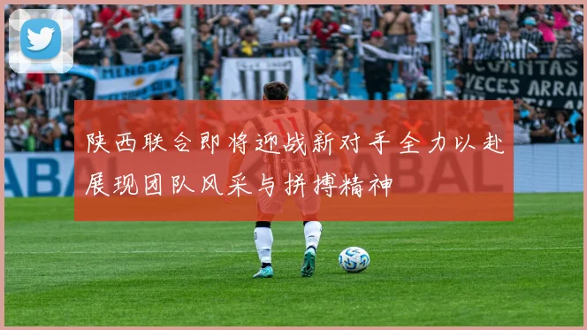 陕西联合即将迎战新对手全力以赴展现团队风采与拼搏精神