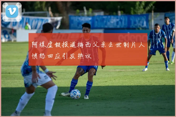 阿媒虚假报道梅西父亲去世制片人愤怒回应引发热议
