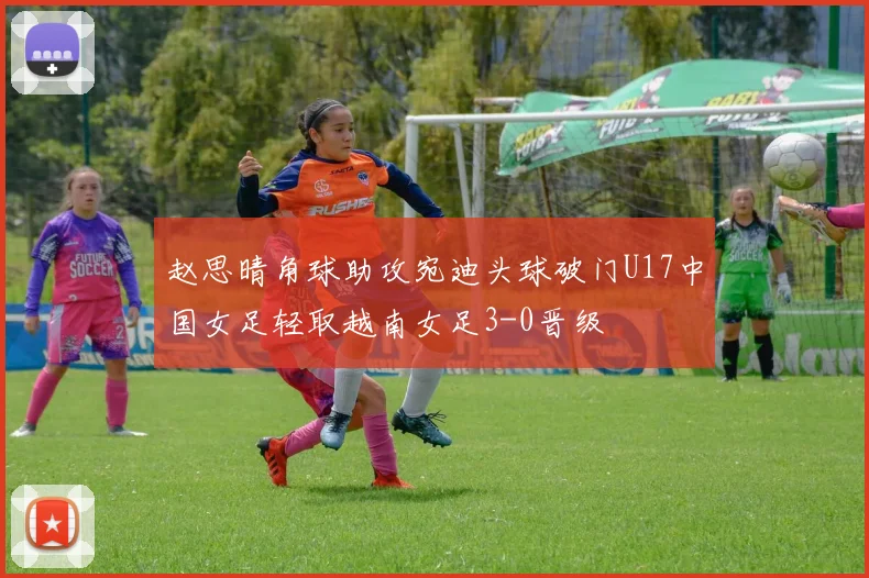 赵思晴角球助攻宛迪头球破门U17中国女足轻取越南女足3-0晋级