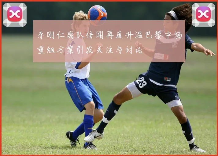 李刚仁离队传闻再度升温巴黎中场重组方案引发关注与讨论