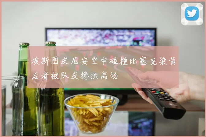 埃斯图皮尼安空中碰撞比塞克染黄后者被队友搀扶离场