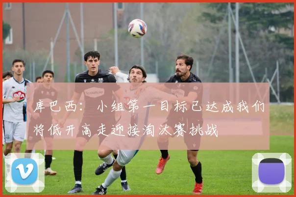库巴西：小组第一目标已达成我们将低开高走迎接淘汰赛挑战