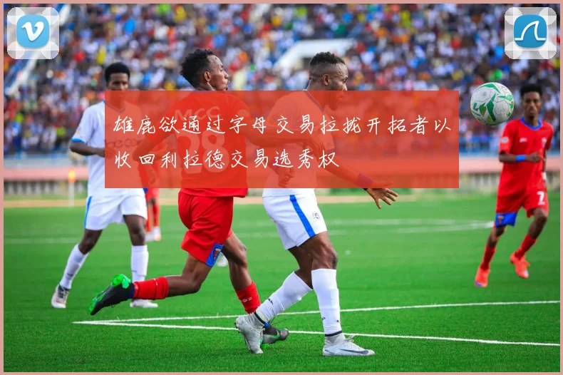 雄鹿欲通过字母交易拉拢开拓者以收回利拉德交易选秀权