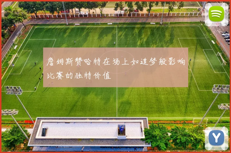 詹姆斯赞哈特在场上如追梦般影响比赛的独特价值