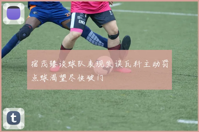 宿茂臻谈球队表现失误瓦科主动罚点球渴望尽快破门
