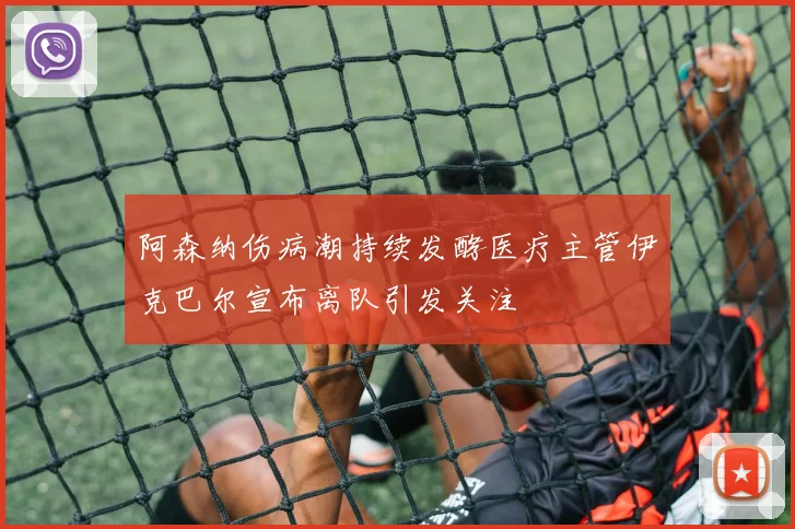 阿森纳伤病潮持续发酵医疗主管伊克巴尔宣布离队引发关注