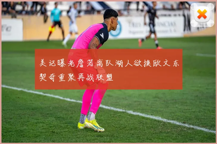 美记曝老詹若离队湖人欲换欧文东契奇重聚再战联盟