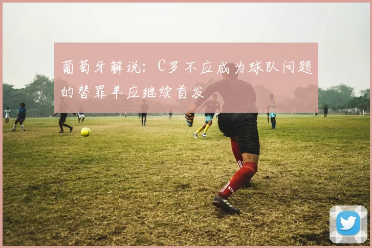 葡萄牙解说：C罗不应成为球队问题的替罪羊应继续首发